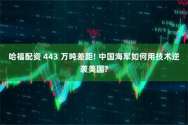 哈福配资 443 万吨差距! 中国海军如何用技术逆袭美国?