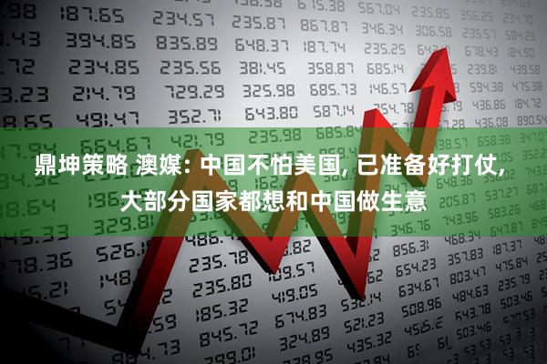 鼎坤策略 澳媒: 中国不怕美国, 已准备好打仗, 大部分国家都想和中国做生意