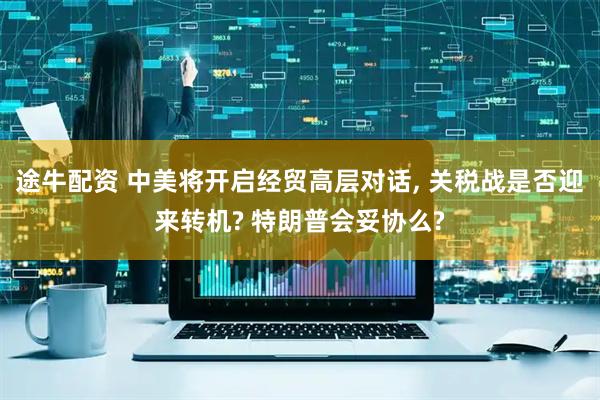 途牛配资 中美将开启经贸高层对话, 关税战是否迎来转机? 特朗普会妥协么?