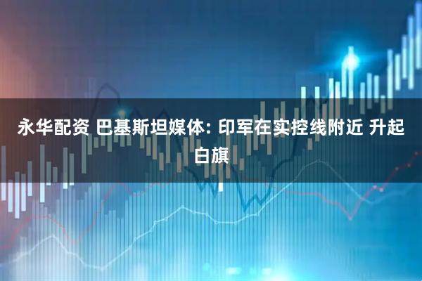 永华配资 巴基斯坦媒体: 印军在实控线附近 升起白旗