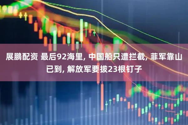 展鵬配资 最后92海里, 中国船只遭拦截, 菲军靠山已到, 解放军要拔23根钉子