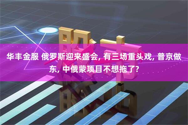 华丰金服 俄罗斯迎来盛会, 有三场重头戏, 普京做东, 中俄蒙项目不想拖了?