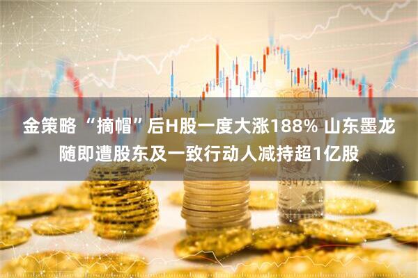 金策略 “摘帽”后H股一度大涨188% 山东墨龙随即遭股东及一致行动人减持超1亿股