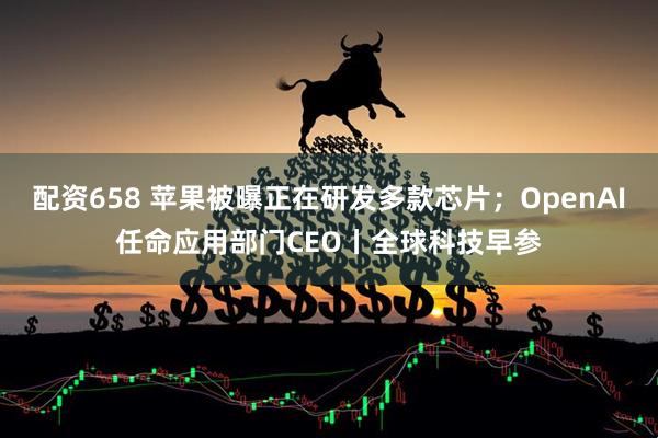 配资658 苹果被曝正在研发多款芯片；OpenAI任命应用部门CEO丨全球科技早参