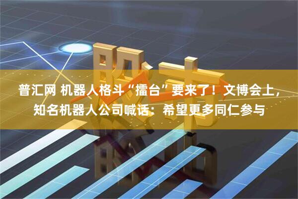 普汇网 机器人格斗“擂台”要来了！文博会上，知名机器人公司喊话：希望更多同仁参与