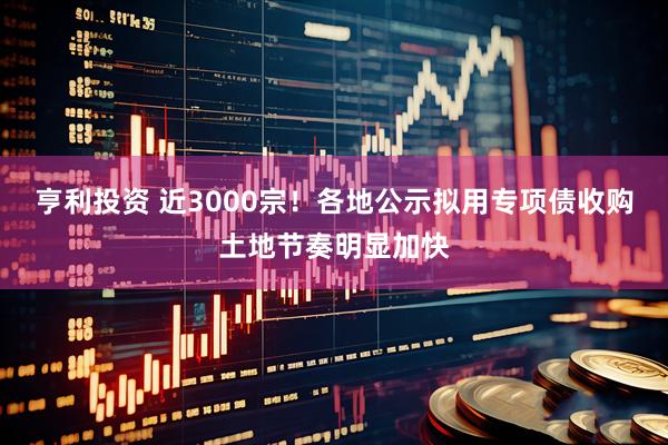 亨利投资 近3000宗！各地公示拟用专项债收购土地节奏明显加快