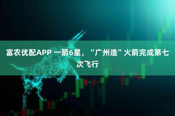 富农优配APP 一箭6星，“广州造”火箭完成第七次飞行
