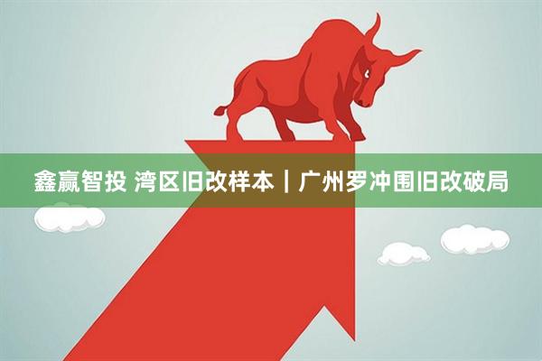 鑫赢智投 湾区旧改样本｜广州罗冲围旧改破局