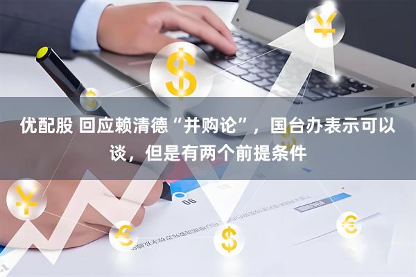 优配股 回应赖清德“并购论”，国台办表示可以谈，但是有两个前提条件