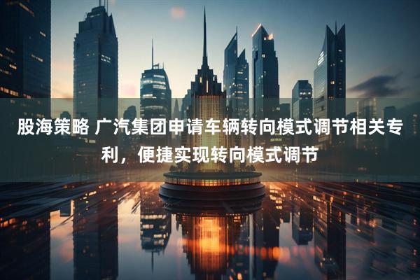 股海策略 广汽集团申请车辆转向模式调节相关专利，便捷实现转向模式调节