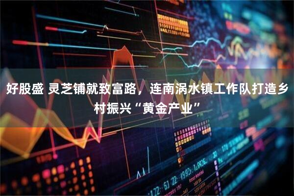 好股盛 灵芝铺就致富路，连南涡水镇工作队打造乡村振兴“黄金产业”