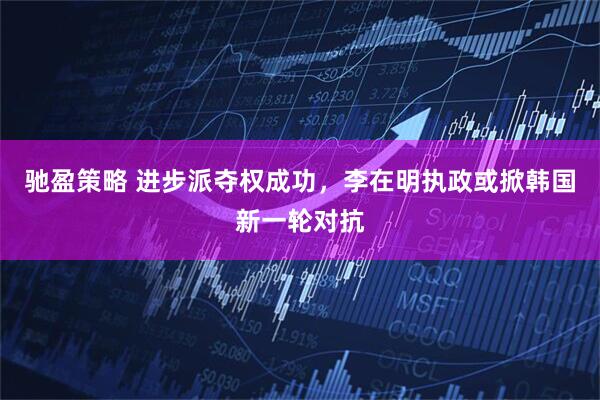 驰盈策略 进步派夺权成功，李在明执政或掀韩国新一轮对抗
