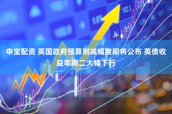 申宝配资 英国政府预算削减幅度即将公布 英债收益率周二大幅下行