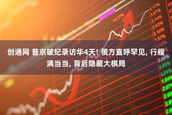 创通网 普京破纪录访华4天! 俄方直呼罕见, 行程满当当, 背后隐藏大棋局