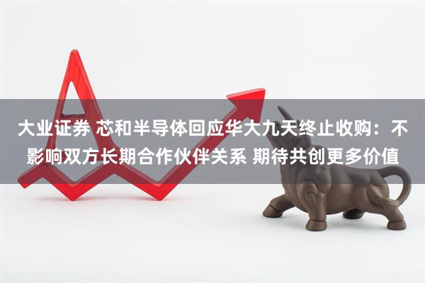 大业证券 芯和半导体回应华大九天终止收购：不影响双方长期合作伙伴关系 期待共创更多价值