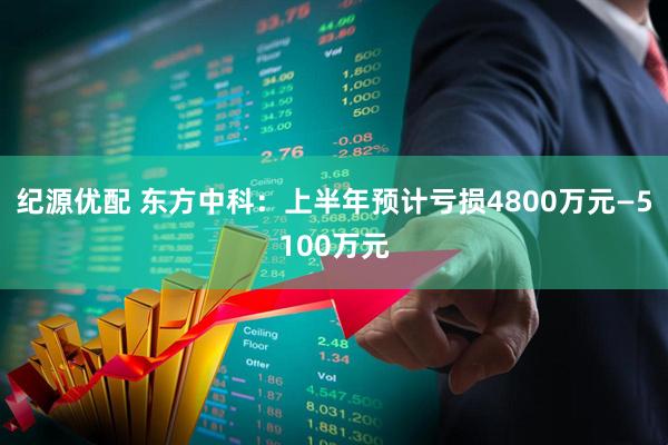 纪源优配 东方中科：上半年预计亏损4800万元—5100万元
