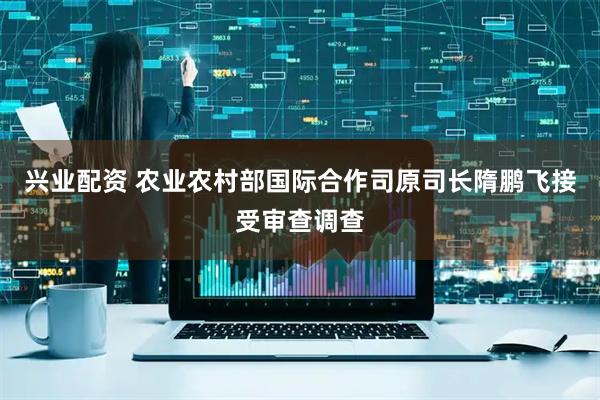 兴业配资 农业农村部国际合作司原司长隋鹏飞接受审查调查