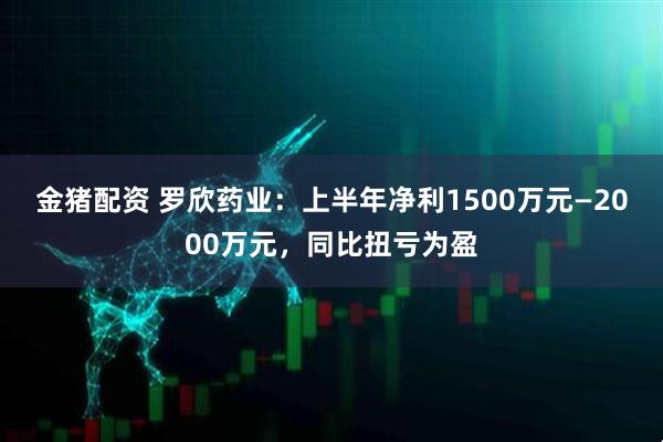 金猪配资 罗欣药业：上半年净利1500万元—2000万元，同比扭亏为盈