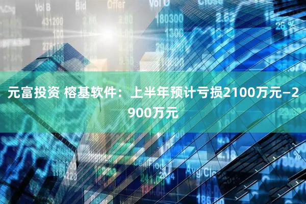 元富投资 榕基软件：上半年预计亏损2100万元—2900万元