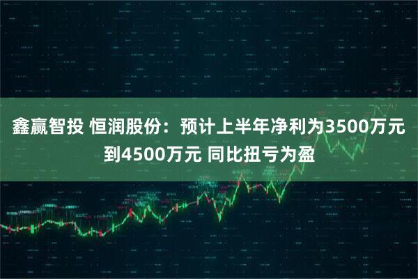 鑫赢智投 恒润股份：预计上半年净利为3500万元到4500万元 同比扭亏为盈