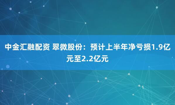 中金汇融配资 翠微股份：预计上半年净亏损1.9亿元至2.2亿元