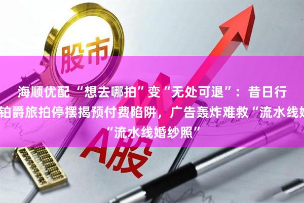 海顺优配 “想去哪拍”变“无处可退”：昔日行业巨头铂爵旅拍停摆揭预付费陷阱，广告轰炸难救“流水线婚纱照”