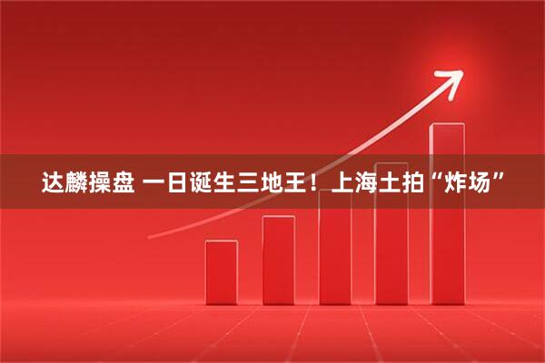 达麟操盘 一日诞生三地王！上海土拍“炸场”