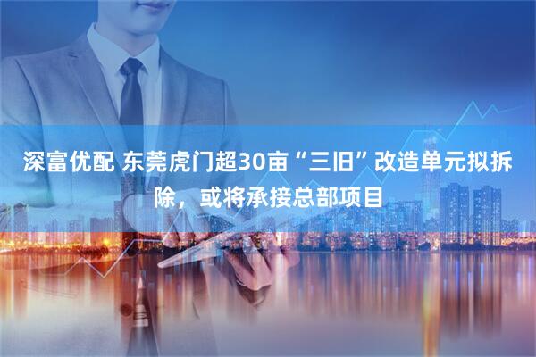 深富优配 东莞虎门超30亩“三旧”改造单元拟拆除，或将承接总部项目