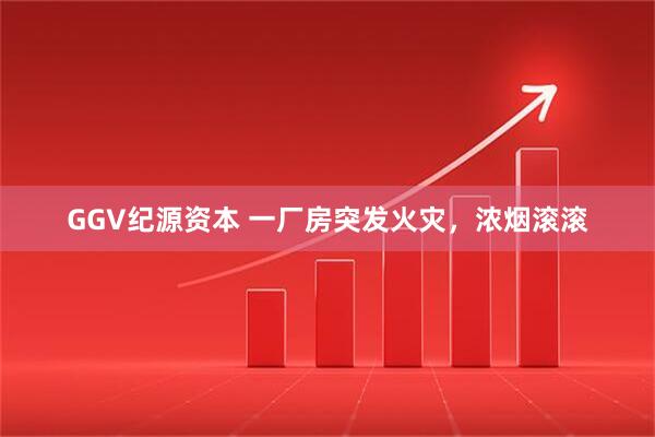 GGV纪源资本 一厂房突发火灾，浓烟滚滚
