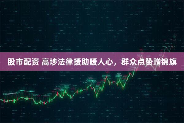 股市配资 高埗法律援助暖人心，群众点赞赠锦旗
