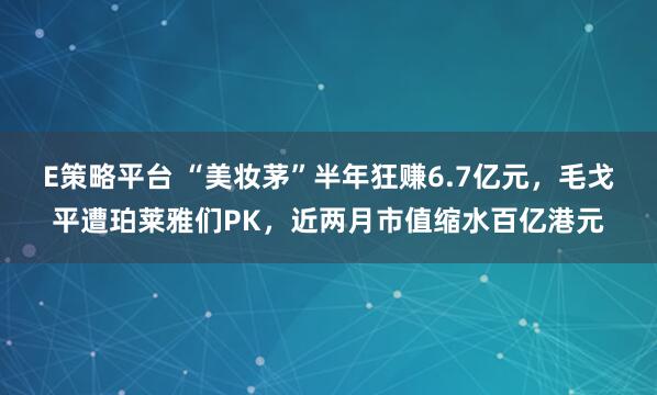 E策略平台 “美妆茅”半年狂赚6.7亿元，毛戈平遭珀莱雅们PK，近两月市值缩水百亿港元