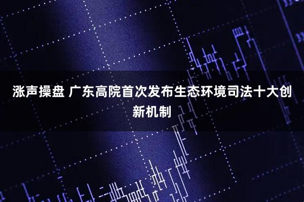 涨声操盘 广东高院首次发布生态环境司法十大创新机制