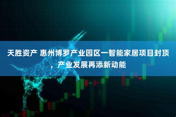天胜资产 惠州博罗产业园区一智能家居项目封顶，产业发展再添新动能
