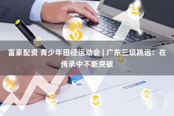 富豪配资 青少年田径运动会 | 广东三级跳远：在传承中不断突破