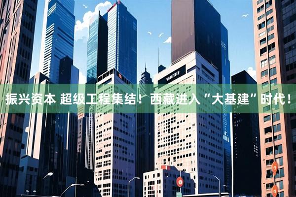 振兴资本 超级工程集结！西藏进入“大基建”时代！