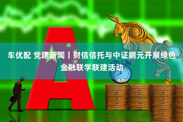 车优配 党建新闻丨财信信托与中证鹏元开展绿色金融联学联建活动