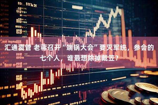 汇通资管 老蒋召开“端锅大会”要灭军统，参会的七个人，谁最想除掉戴笠？