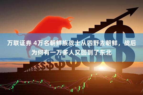 万联证券 4万名朝鲜族战士从四野去朝鲜，战后为何有一万多人又回到了东北