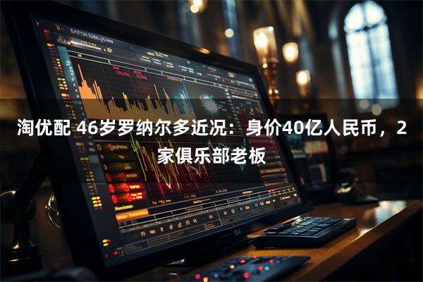 淘优配 46岁罗纳尔多近况：身价40亿人民币，2家俱乐部老板