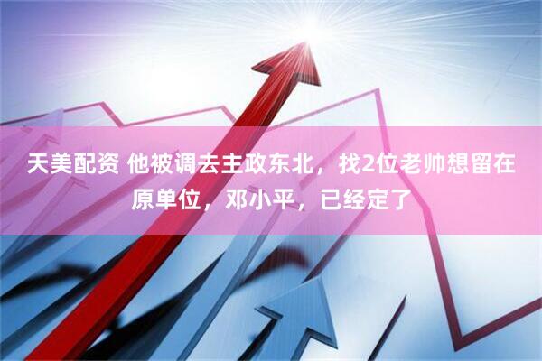 天美配资 他被调去主政东北，找2位老帅想留在原单位，邓小平，已经定了