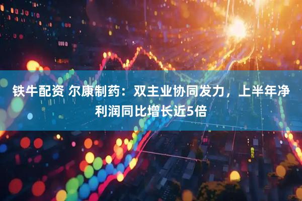 铁牛配资 尔康制药：双主业协同发力，上半年净利润同比增长近5倍