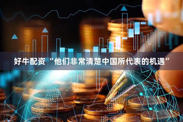 好牛配资 “他们非常清楚中国所代表的机遇”