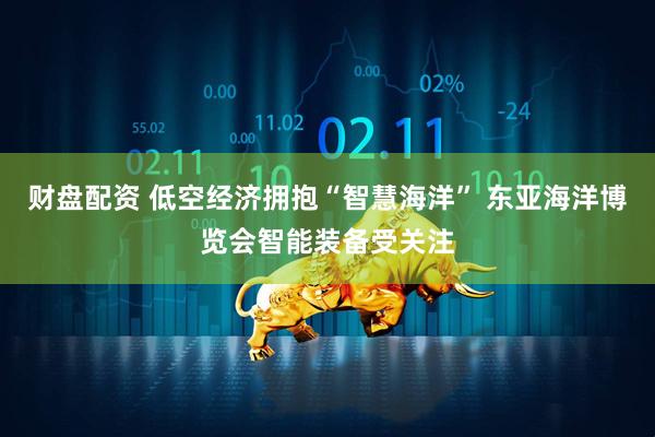 财盘配资 低空经济拥抱“智慧海洋” 东亚海洋博览会智能装备受关注