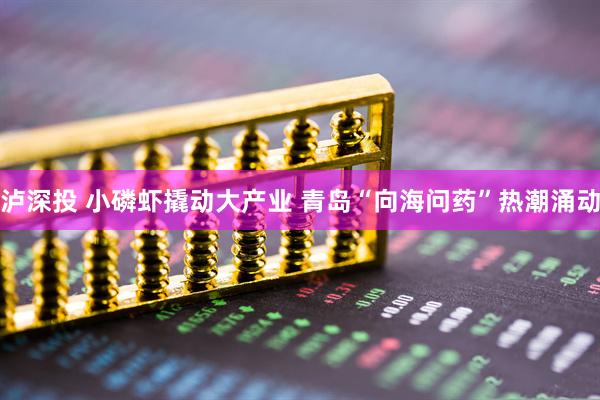 泸深投 小磷虾撬动大产业 青岛“向海问药”热潮涌动