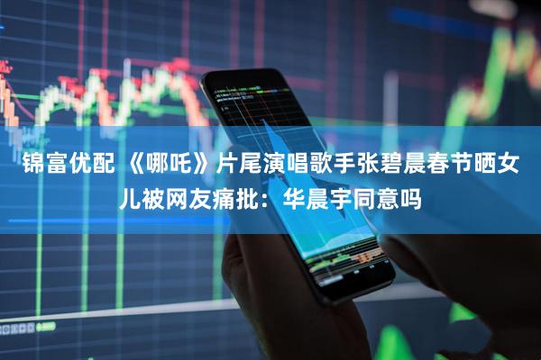 锦富优配 《哪吒》片尾演唱歌手张碧晨春节晒女儿被网友痛批：华晨宇同意吗