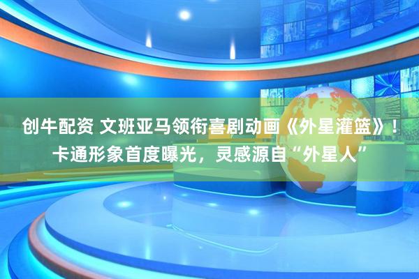 创牛配资 文班亚马领衔喜剧动画《外星灌篮》！卡通形象首度曝光，灵感源自“外星人”