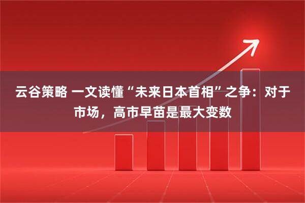 云谷策略 一文读懂“未来日本首相”之争：对于市场，高市早苗是最大变数