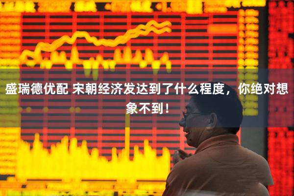 盛瑞德优配 宋朝经济发达到了什么程度，你绝对想象不到！
