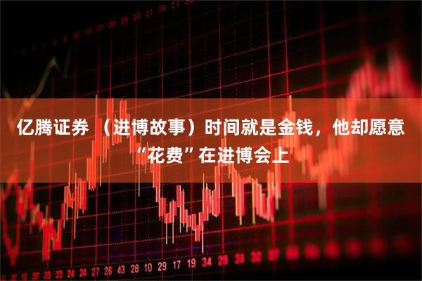 亿腾证券 （进博故事）时间就是金钱，他却愿意“花费”在进博会上