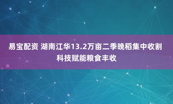 易宝配资 湖南江华13.2万亩二季晚稻集中收割 科技赋能粮食丰收